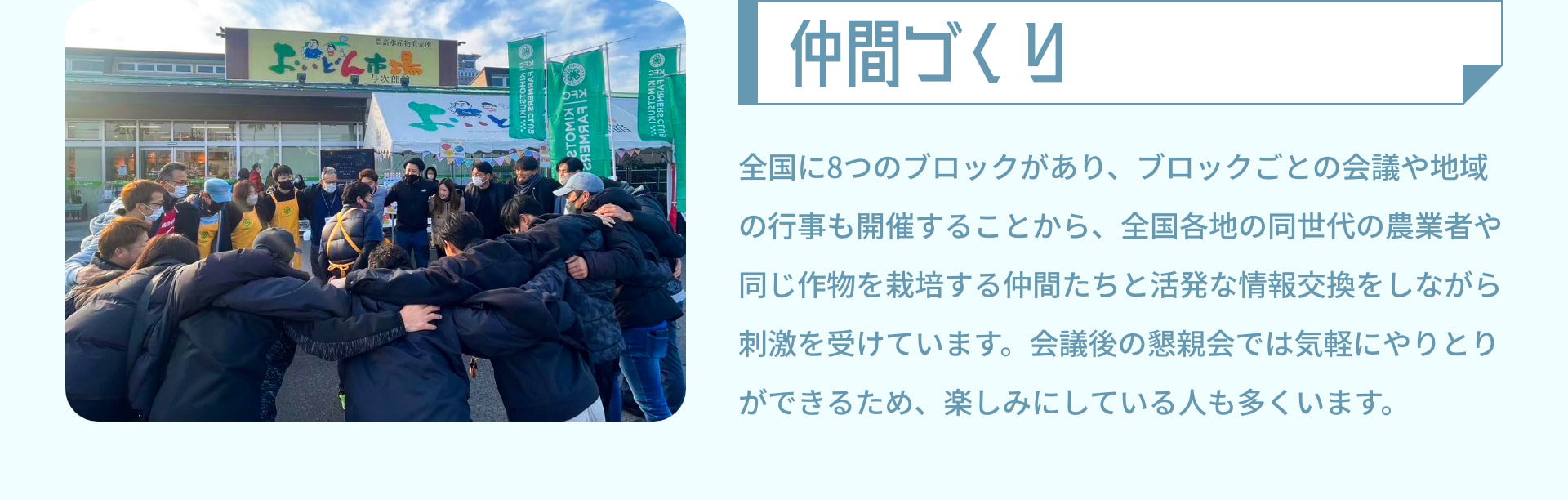 仲間づくり 全国に8つのブロックがあり、ブロックごとの会議や地域の行事も開催することから、全国各地の同世代の農業者や同じ作物を栽培する仲間たちと活発な情報交換をしながら刺激を受けています。会議後の懇親会では気軽にやりとりができるため、楽しみにしている人も多くいます。