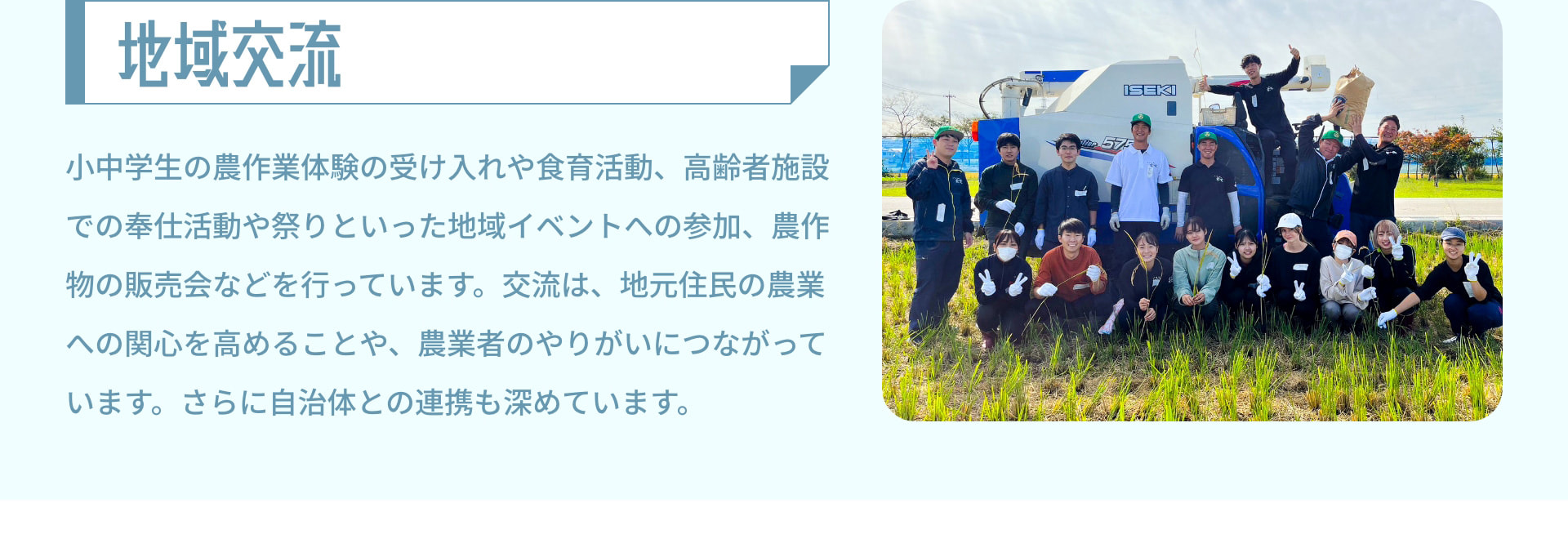 地域交流 小中学生の農作業体験の受け入れや食育活動、高齢者施設での奉仕活動や祭りといった地域イベントへの参加、農作物の販売会などを行っています。交流は、地元住民の農業への関心を高めることや、農業者のやりがいにつながっています。さらに自治体との連携も深めています。