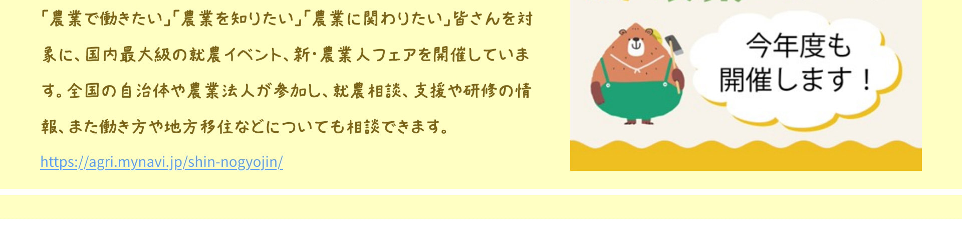 「農業で働きたい」「農業を知りたい」「農業に関わりたい」皆さんを対象に、国内最大級の就農イベント、新・農業人フェアを開催しています。全国の自治体や農業法人が参加し、就農相談、支援や研修の情報、また働き方や地方移住などについても相談できます。 https://agri.mynavi.jp/shin-nogyojin/