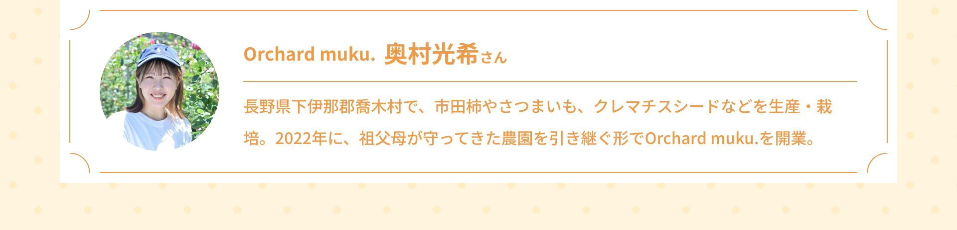 Orchard muku. 奥村光希さん 長野県下伊那郡喬木村で、市田柿やさつまいも、クレマチスシードなどを生産・栽培。2022年に、祖父母が守ってきた農園を引き継ぐ形でOrchard muku.を開業。