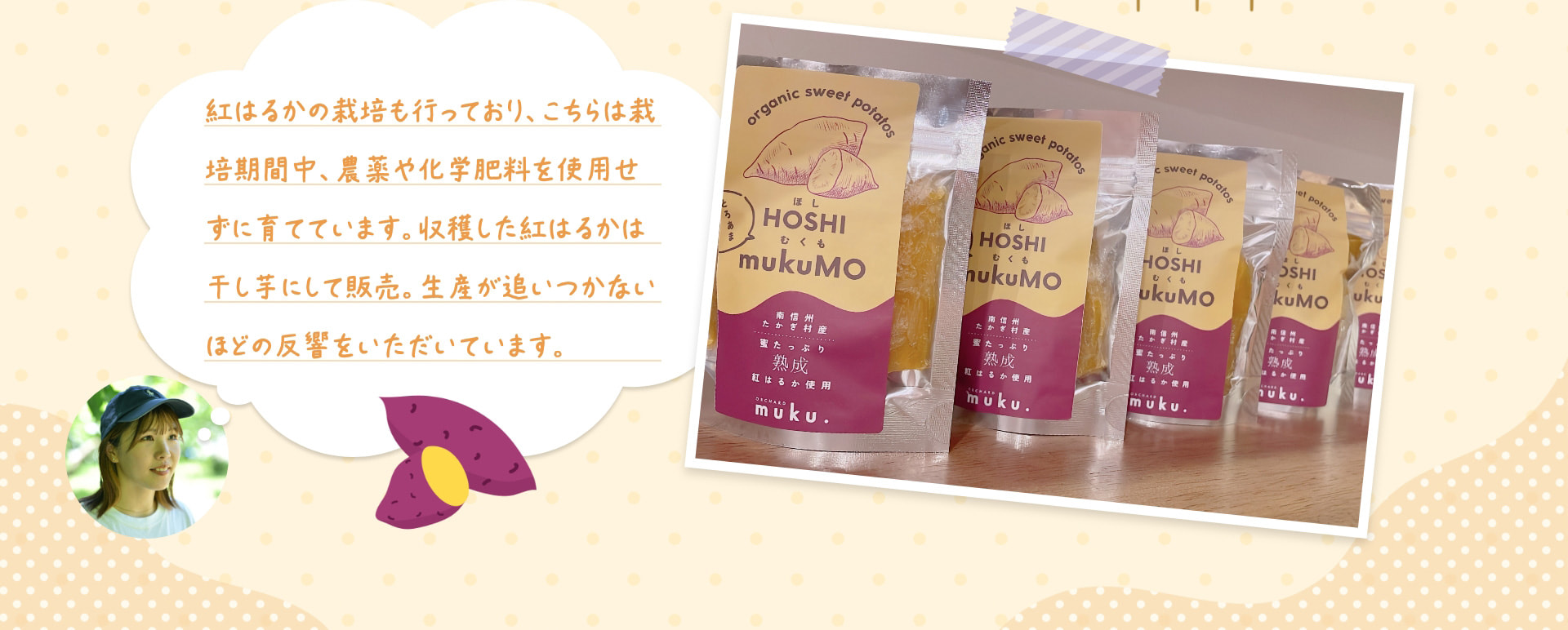 紅はるかの栽培も行っており、こちらは栽培期間中、農薬や化学肥料を使用せずに育てています。収穫した紅はるかは干し芋にして販売。生産が追いつかないほどの反響をいただいています。