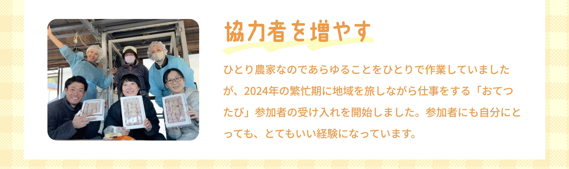 協力者を増やす ひとり農家なのであらゆることをひとりで作業していましたが、2024年の繁忙期に地域を旅しながら仕事をする「おてつたび」参加者の受け入れを開始しました。参加者にも自分にとっても、とてもいい経験になっています。