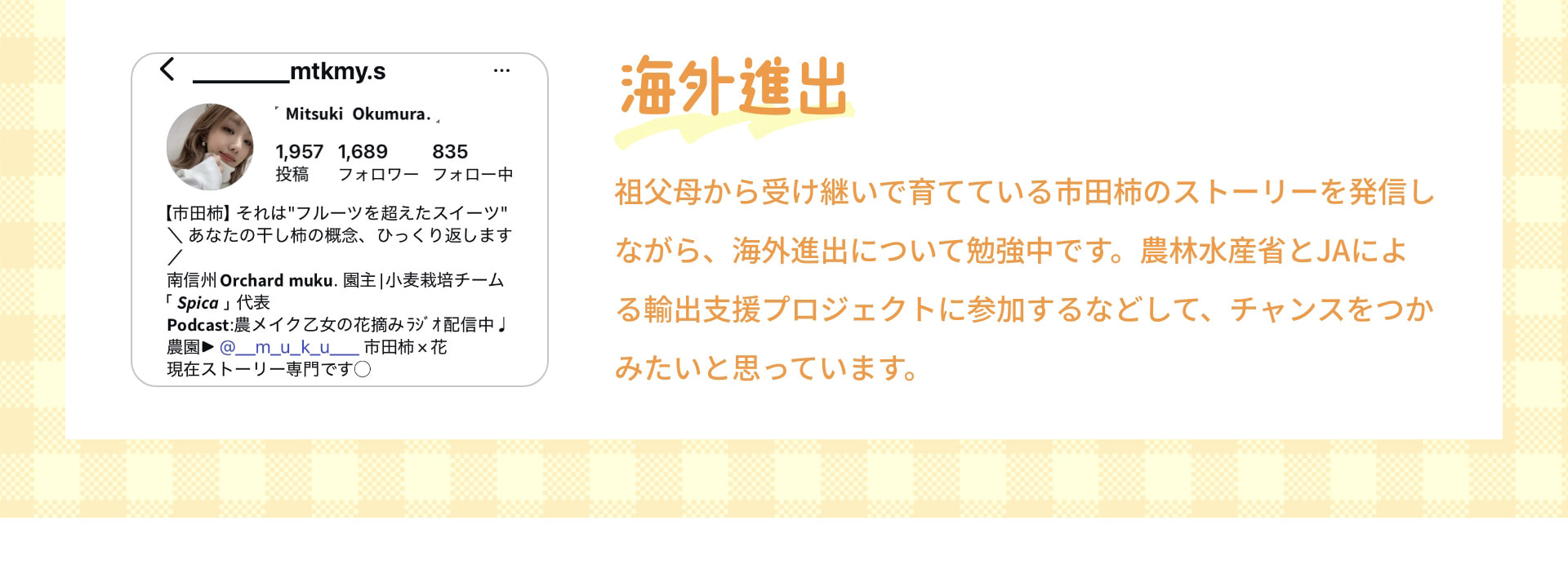 海外進出 祖父母から受け継いで育てている市田柿のストーリーを発信しながら、海外進出について勉強中です。農林水産省とJAによる輸出支援プロジェクトに参加するなどして、チャンスをつかみたいと思っています。