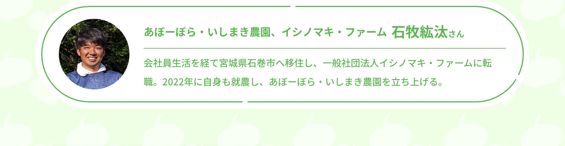 あぼーぼら・いしまき農園、イシノマキ・ファーム 石牧紘汰さん 会社員生活を経て宮城県石巻市へ移住し、一般社団法人イシノマキ・ファームに転職。2022年に自身も就農し、あぼーぼら・いしまき農園を立ち上げる。