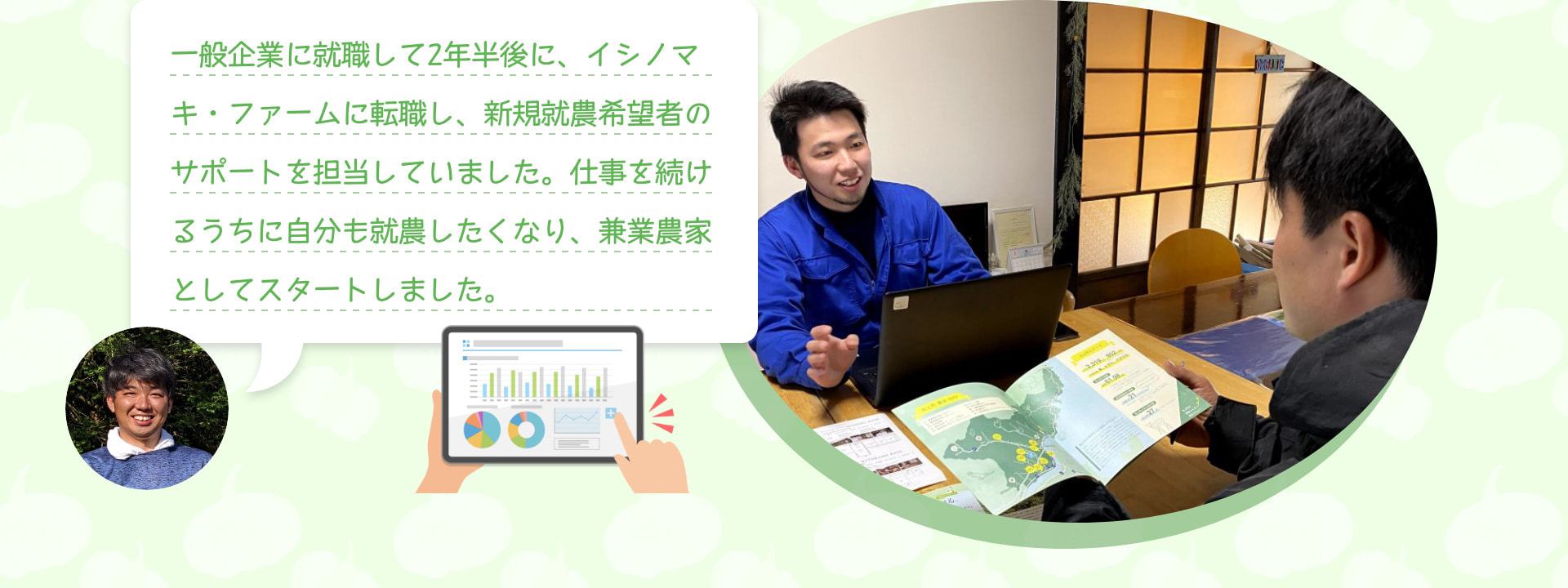 一般企業に就職して2年半後に、イシノマキ・ファームに転職し、新規就農希望者のサポートを担当していました。仕事を続けるうちに自分も就農したくなり、兼業農家としてスタートしました。