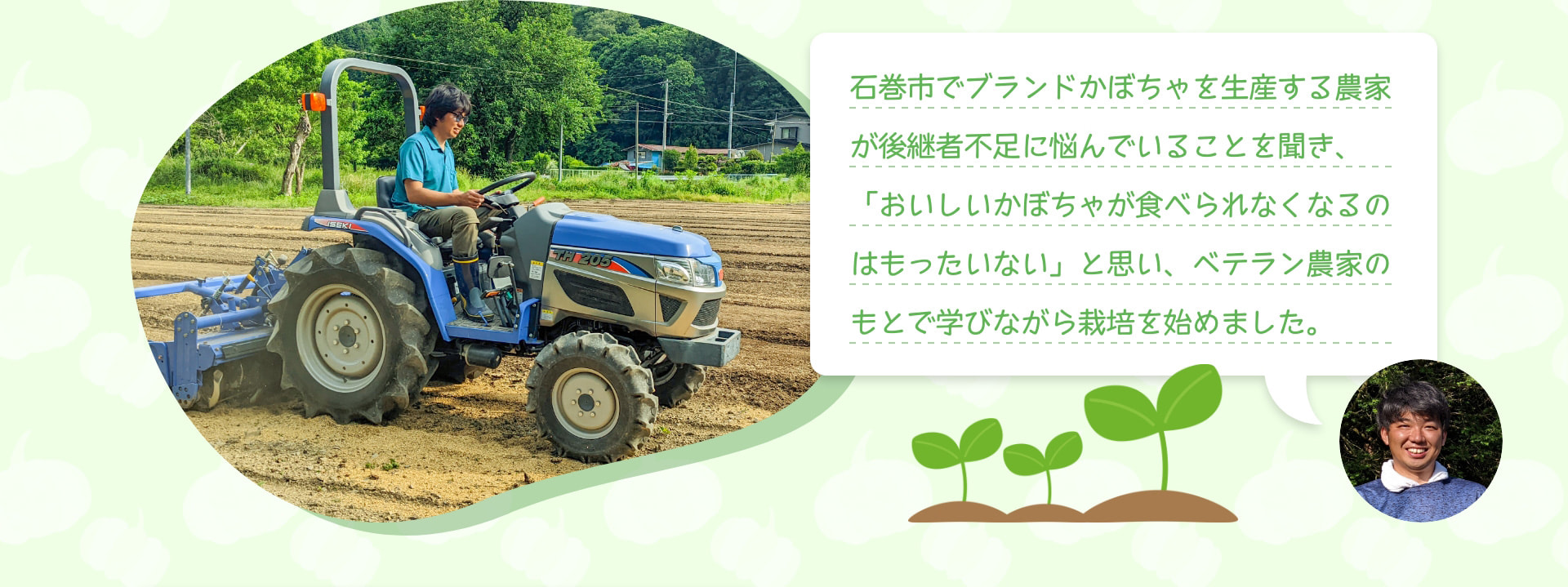 石巻市でブランドかぼちゃを生産する農家が後継者不足に悩んでいることを聞き、「おいしいかぼちゃが食べられなくなるのはもったいない」と思い、ベテラン農家のもとで学びながら栽培を始めました。