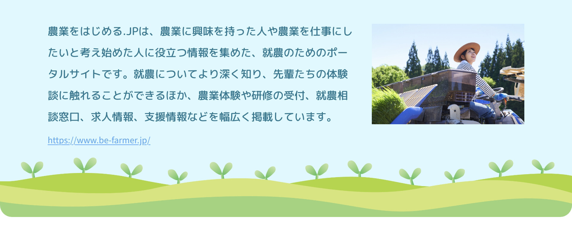 農業をはじめる.JPは、農業に興味を持った人や農業を仕事にしたいと考え始めた人に役立つ情報を集めた、就農のためのポータルサイトです。就農についてより深く知り、先輩たちの体験談に触れることができるほか、農業体験や研修の受付、就農相談窓口、求人情報、支援情報などを幅広く掲載しています。 https://www.be-farmer.jp/