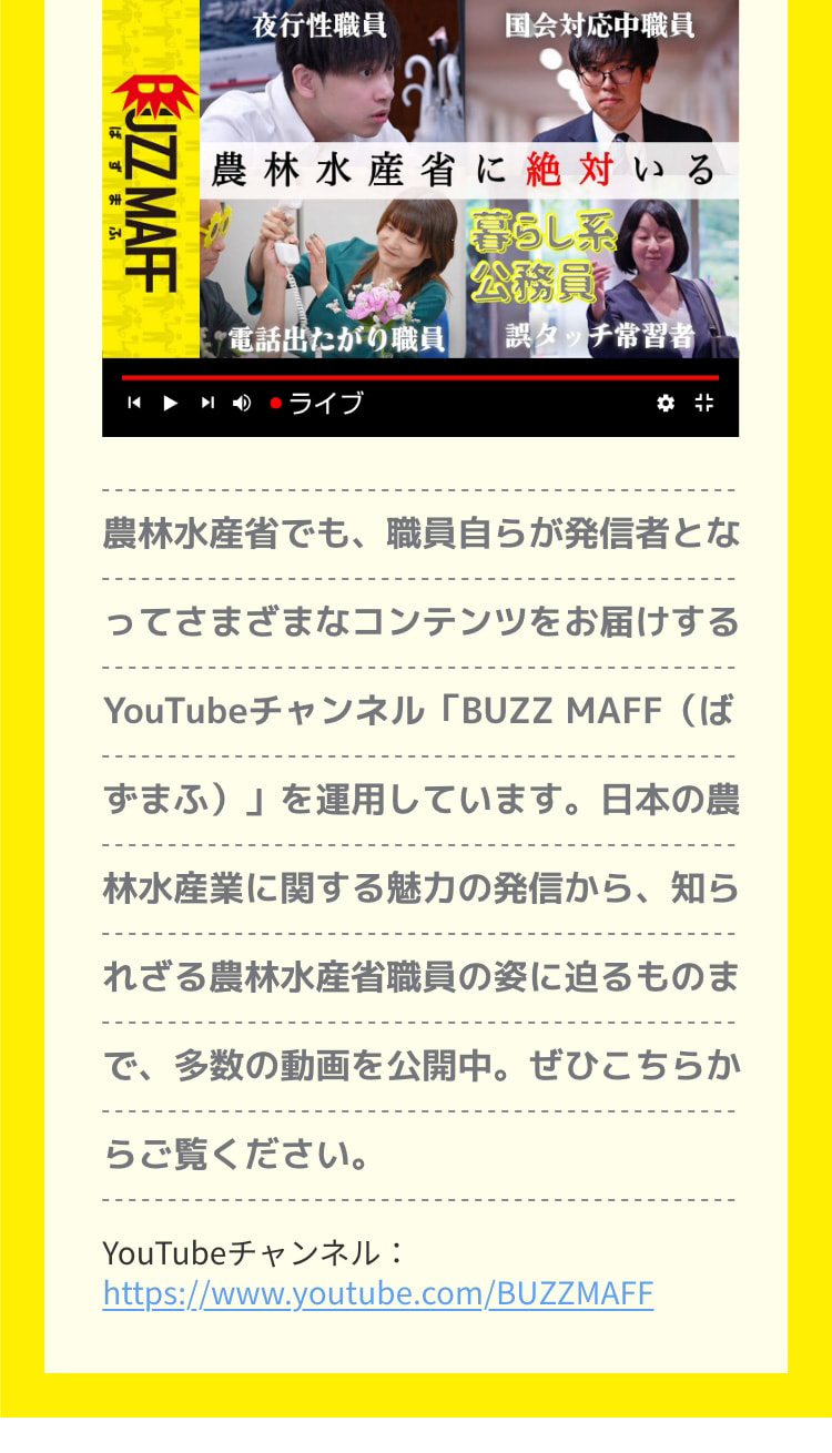 農林水産省でも、職員自らが発信者となってさまざまなコンテンツをお届けするYouTubeチャンネル「BUZZ MAFF (ばずまふ)」を運用しています。日本の農林水産業に関する魅力の発信から、知られざる農林水産省職員の姿に迫るものまで、多数の動画を公開中。ぜひこちらからご覧ください。 YouTubeチャンネル：https://www.youtube.com/BUZZMAFF