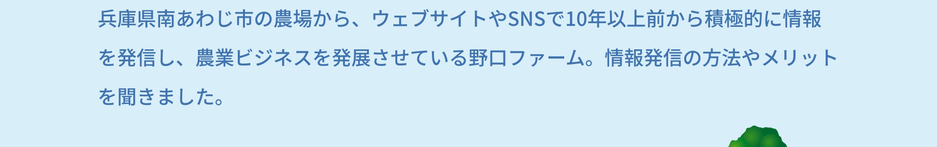 兵庫県南あわじ市の農場から、ウェブサイトやSNSで10年以上前から積極的に情報を発信し、農業ビジネスを発展させている野口ファーム。情報発信の方法やメリットを聞きました。