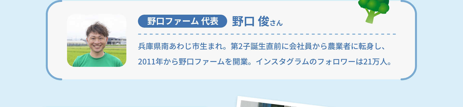 野口ファーム代表 野口 俊さん 兵庫県南あわじ市生まれ。第2子誕生直前に会社員から農業者に転身し、2011年から野口ファームを開業。インスタグラムのフォロワーは21万人。