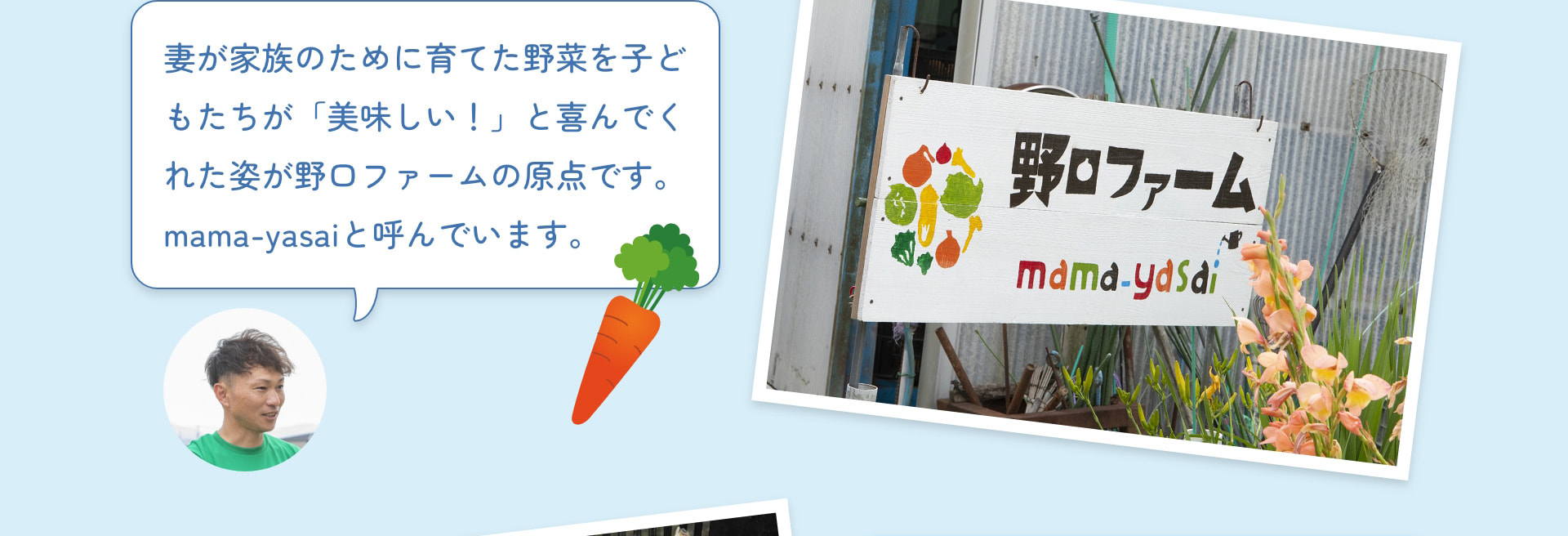 妻が家族のために育てた野菜を子どもたちが「美味しい！」と喜んでくれた姿が野口ファームの原点です。mama-yasaiと呼んでいます。