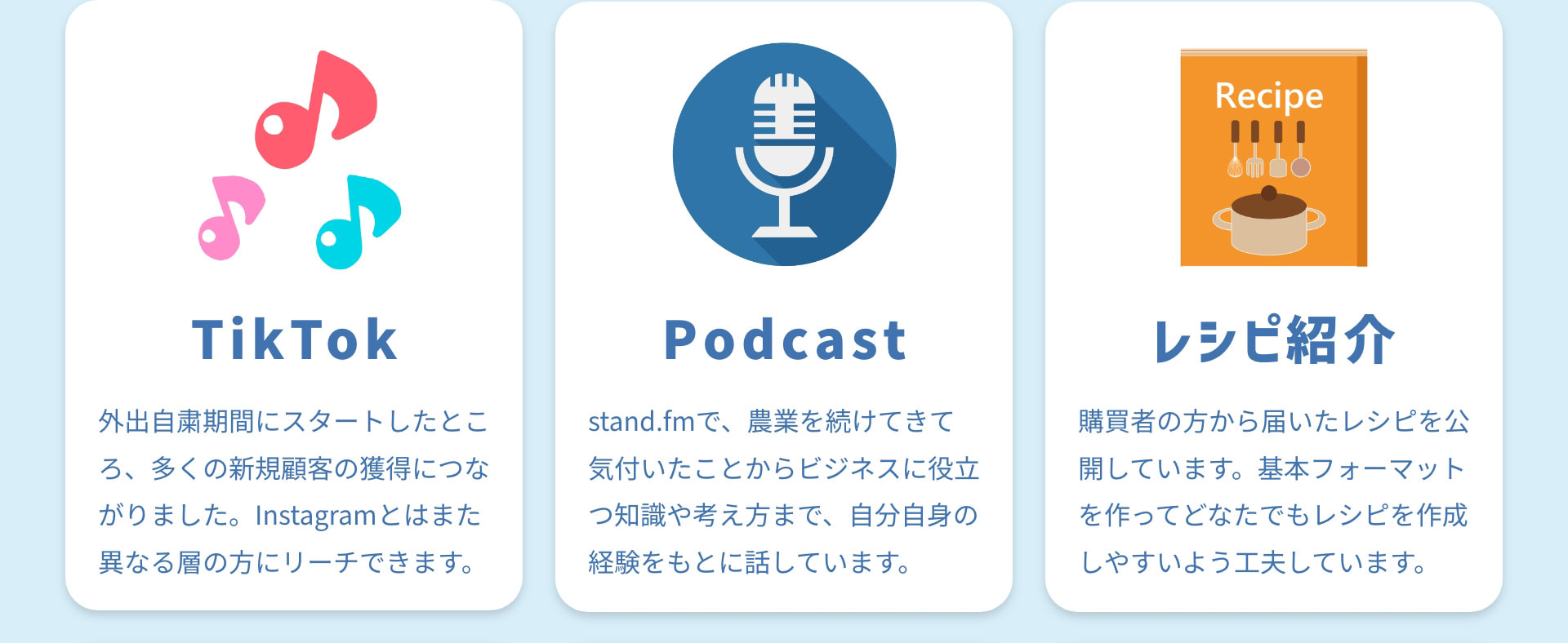 TikTok 外出自粛期間にスタートしたところ、多くの新規顧客の獲得につながりました。Instagramとはまた異なる層の方にリーチできます。 Podcast stand.fmで、農業を続けてきて気付いたことからビジネスに役立つ知識や考え方まで、自分自身の経験をもとに話しています。 レシピ紹介 購買者の方から届いたレシピを公開しています。基本フォーマットを作ってどなたでもレシピを作成しやすいよう工夫しています。