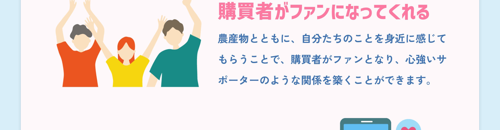 購買者がファンになってくれる 農産物とともに、自分たちのことを身近に感じてもらうことで、購買者がファンとなり、心強いサポーターのような関係を築くことができます。
