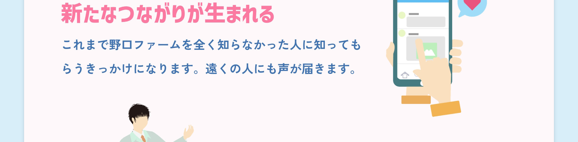 新たなつながりが生まれる これまで野口ファームを全く知らなかった人に知ってもらうきっかけになります。遠くの人にも声が届きます。