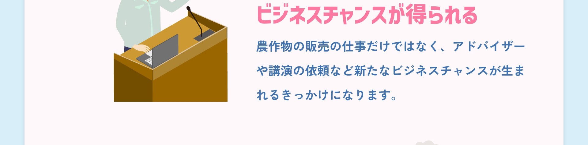 ビジネスチャンスが得られる 農作物の販売の仕事だけではなく、アドバイザーや講演の依頼など新たなビジネスチャンスが生まれるきっかけになります。