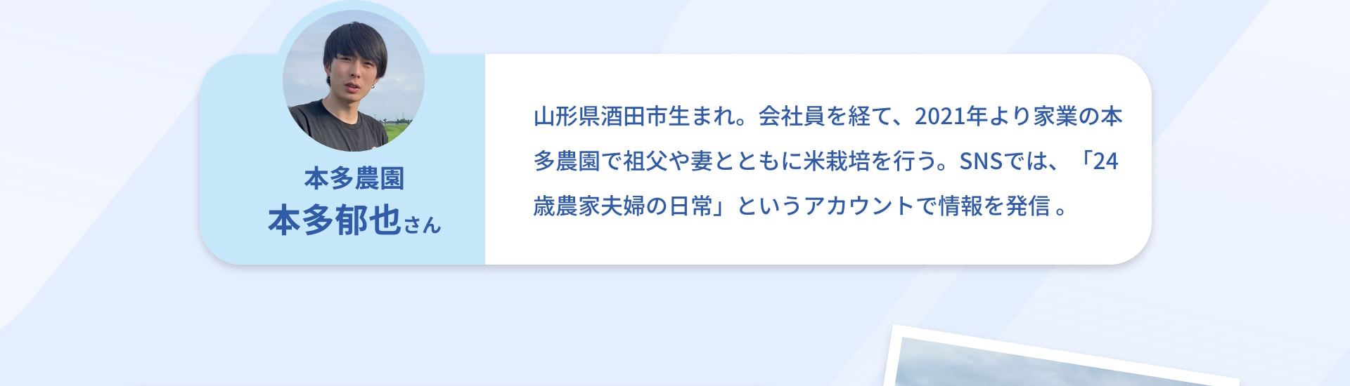 本多農園 本多郁也さん 山形県酒田市生まれ。会社員を経て、2021年より家業の本多農園で祖父や妻とともに米栽培を行う。SNSでは、「24歳農家夫婦の日常」というアカウントで情報を発信。