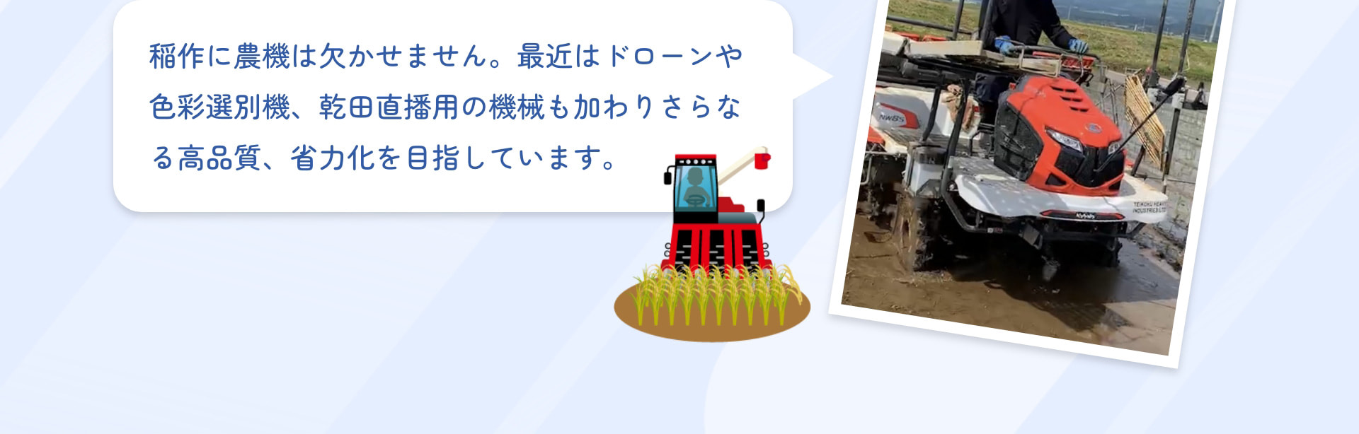 稲作に農機は欠かせません。最近はドローンや色彩選別機、乾田直播用の機械も加わりさらなる高品質、省力化を目指しています。