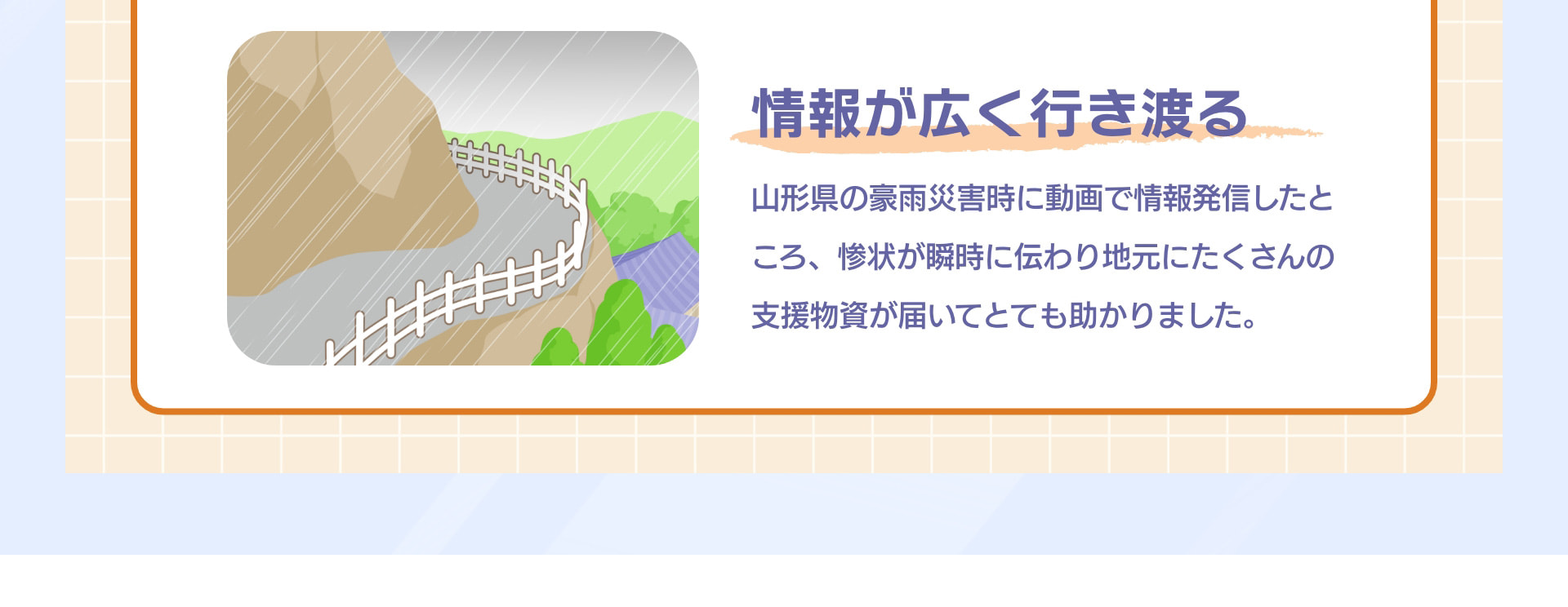 情報が広く行き渡る 山形県の豪雨災害時に動画で情報発信したところ、惨状が瞬時に伝わり地元にたくさんの支援物資が届いてとても助かりました。