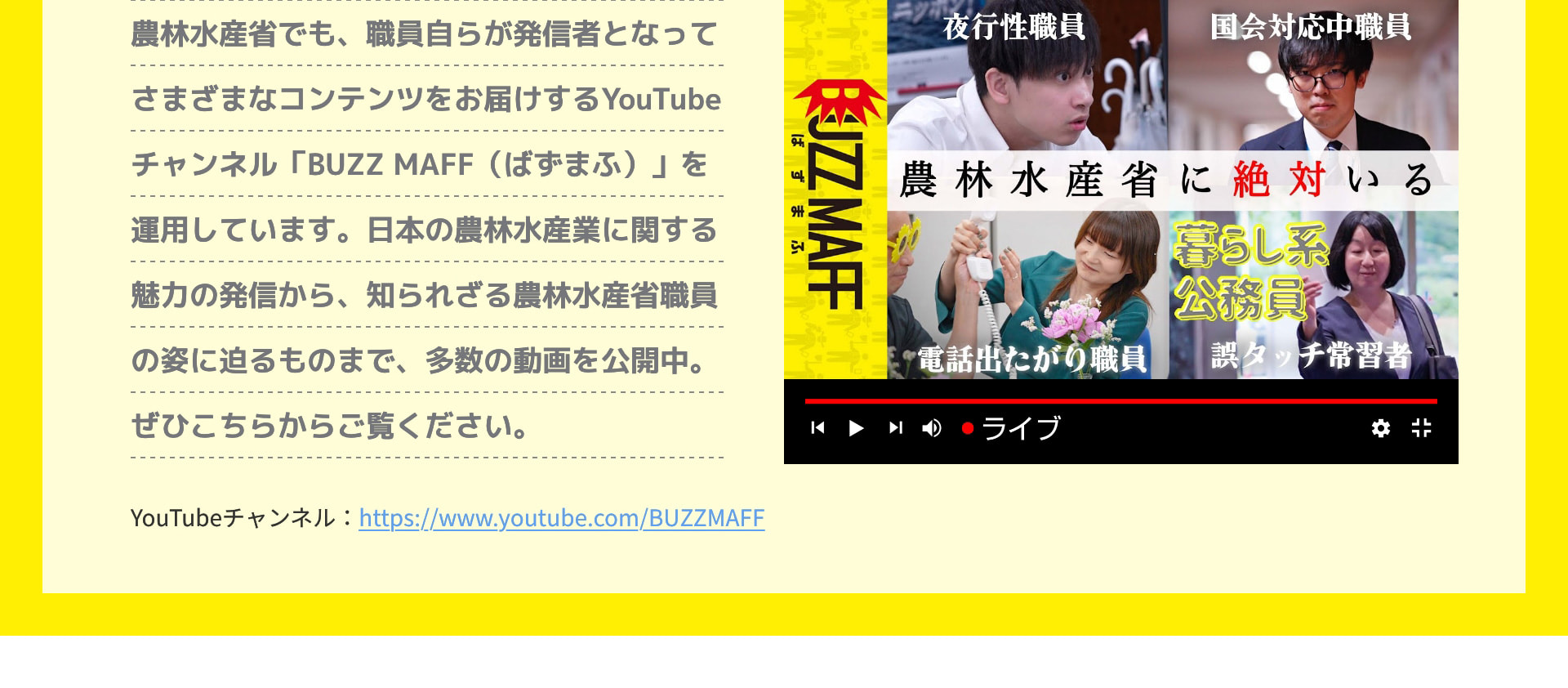 農林水産省でも、職員自らが発信者となってさまざまなコンテンツをお届けするYouTubeチャンネル「BUZZ MAFF (ばずまふ)」を運用しています。日本の農林水産業に関する魅力の発信から、知られざる農林水産省職員の姿に迫るものまで、多数の動画を公開中。ぜひこちらからご覧ください。 YouTubeチャンネル：https://www.youtube.com/BUZZMAFF