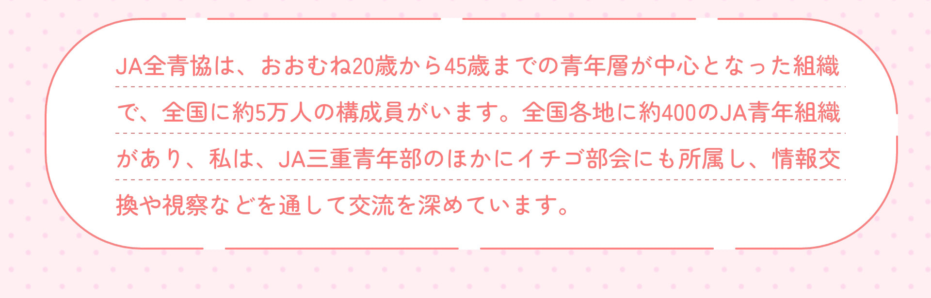 JA全青協は、おおむね20歳から45歳までの青年層が中心となった組織で、全国に約5万人の構成員がいます。全国各地に約400のJA青年組織があり、私は、JA三重青年部のほかにイチゴ部会にも所属し、情報交換や視察などを通して交流を深めています。
