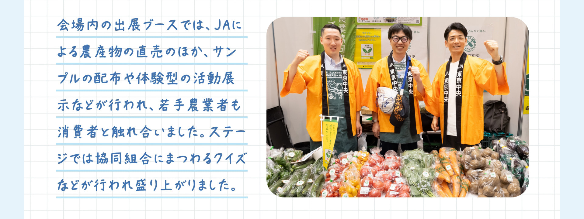 会場内の出展ブースでは、JAによる農産物の直売のほか、サンプルの配布や体験型の活動展示などが行われ、若手農業者も消費者と触れ合いました。ステージでは協同組合にまつわるクイズなどが行われ盛り上がりました。