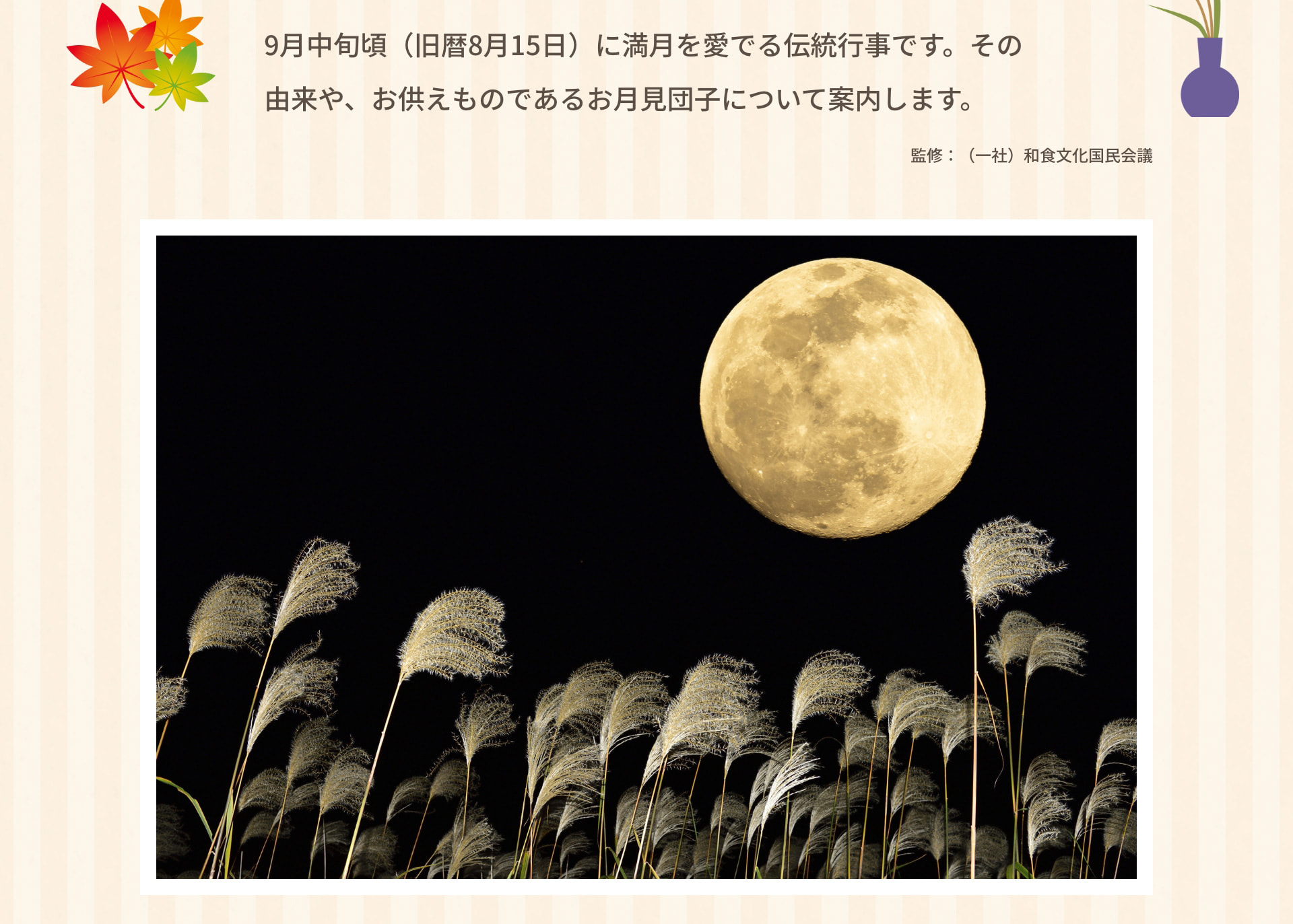 9月中旬頃（旧暦8月15日）に満月を愛でる伝統行事です。その由来や、お供えものであるお月見団子について案内します。 監修：（一社）和食文化国民会議