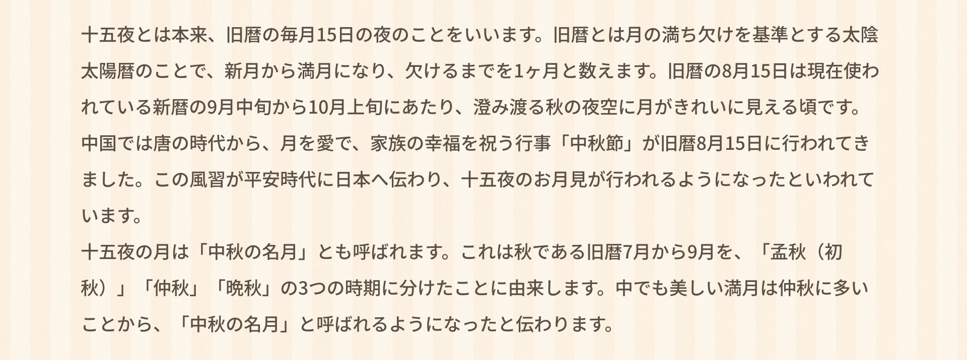 十五夜とは本来、旧暦の毎月15日の夜のことをいいます。旧暦とは月の満ち欠けを基準とする太陰太陽暦のことで、新月から満月になり、欠けるまでを1ヶ月と数えます。旧暦の8月15日は現在使われている新暦の9月中旬から10月上旬にあたり、澄み渡る秋の夜空に月がきれいに見える頃です。中国では唐の時代から、月を愛で、家族の幸福を祝う行事「中秋節」が旧暦8月15日に行われてきました。この風習が平安時代に日本へ伝わり、十五夜のお月見が行われるようになったといわれています。十五夜の月は「中秋の名月」とも呼ばれます。これは秋である旧暦7月から9月を、「孟秋（初秋）」「仲秋」「晩秋」の3つの時期に分けたことに由来します。中でも美しい満月は仲秋に多いことから、「中秋の名月」と呼ばれるようになったと伝わります。