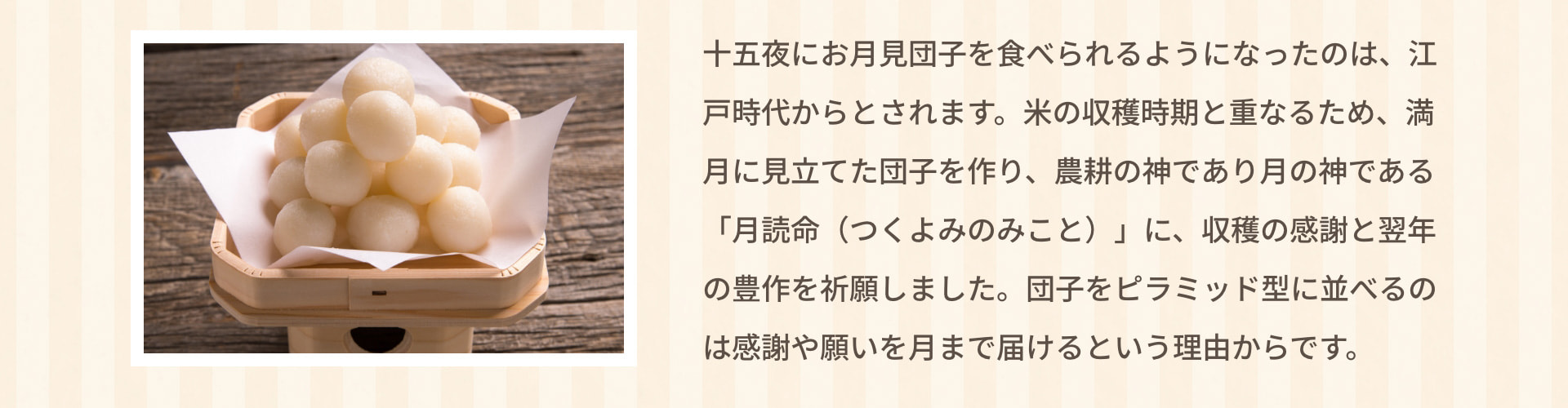 十五夜にお月見団子を食べられるようになったのは、江戸時代からとされます。米の収穫時期と重なるため、満月に見立てた団子を作り、農耕の神であり月の神である「月読命（つくよみのみこと）」に、収穫の感謝と翌年の豊作を祈願しました。団子をピラミッド型に並べるのは感謝や願いを月まで届けるという理由からです。