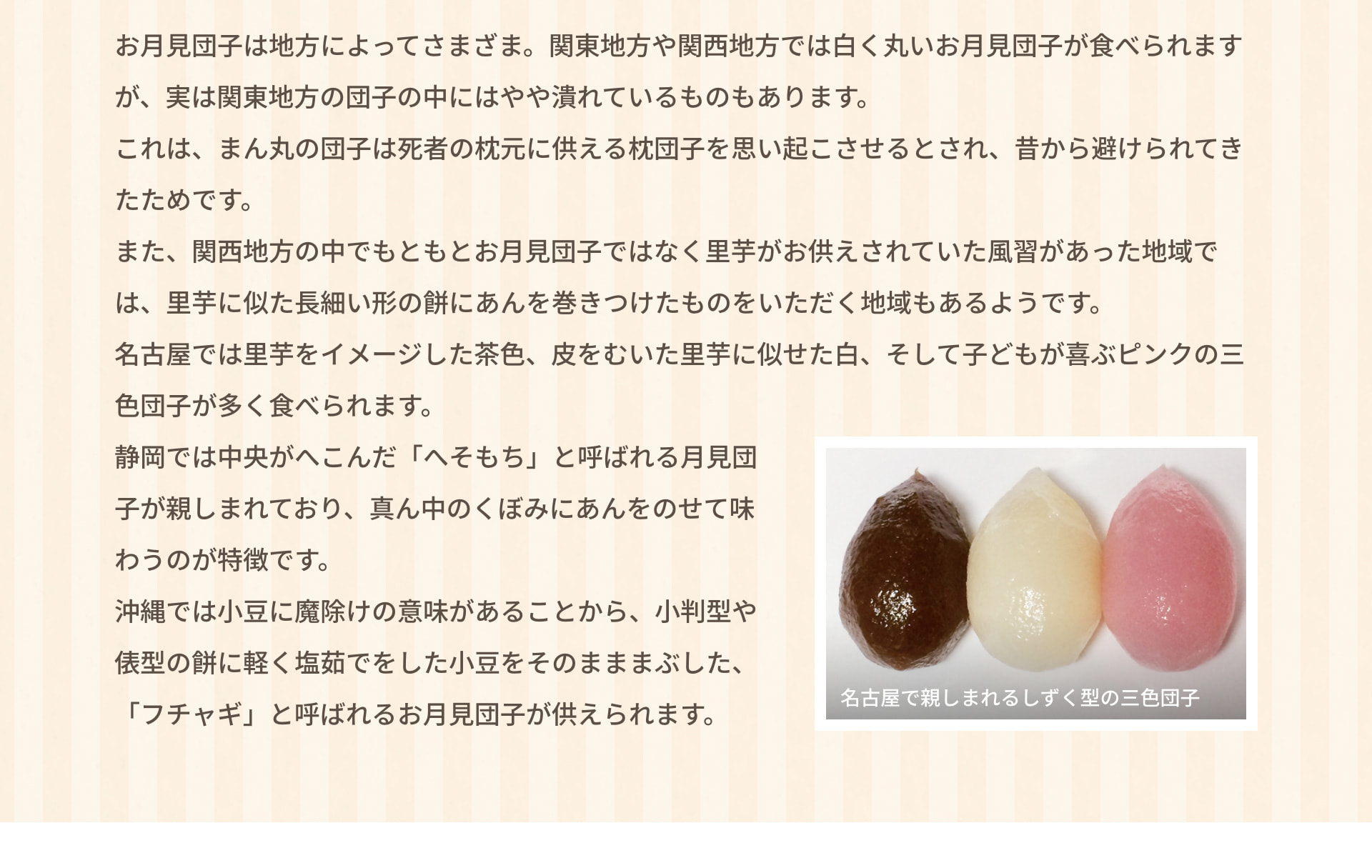 お月見団子は地方によってさまざま。関東地方や関西地方では白く丸いお月見団子が食べられますが、実は関東地方の団子の中にはやや潰れているものもあります。これは、まん丸の団子は死者の枕元に供える枕団子を思い起こさせるとされ、昔から避けられてきたためです。また、関西地方の中でもともとお月見団子ではなく里芋がお供えされていた風習があった地域では、里芋に似た長細い形の餅にあんを巻きつけたものをいただく地域もあるようです。名古屋では里芋をイメージした茶色、皮をむいた里芋に似せた白、そして子どもが喜ぶピンクの三色団子が多く食べられます。静岡では中央がへこんだ「へそもち」と呼ばれる月見団子が親しまれており、真ん中のくぼみにあんをのせて味わうのが特徴です。沖縄では小豆に魔除けの意味があることから、小判型や俵型の餅に軽く塩茹でをした小豆をそのまままぶした、「フチャギ」と呼ばれるお月見団子が供えられます。