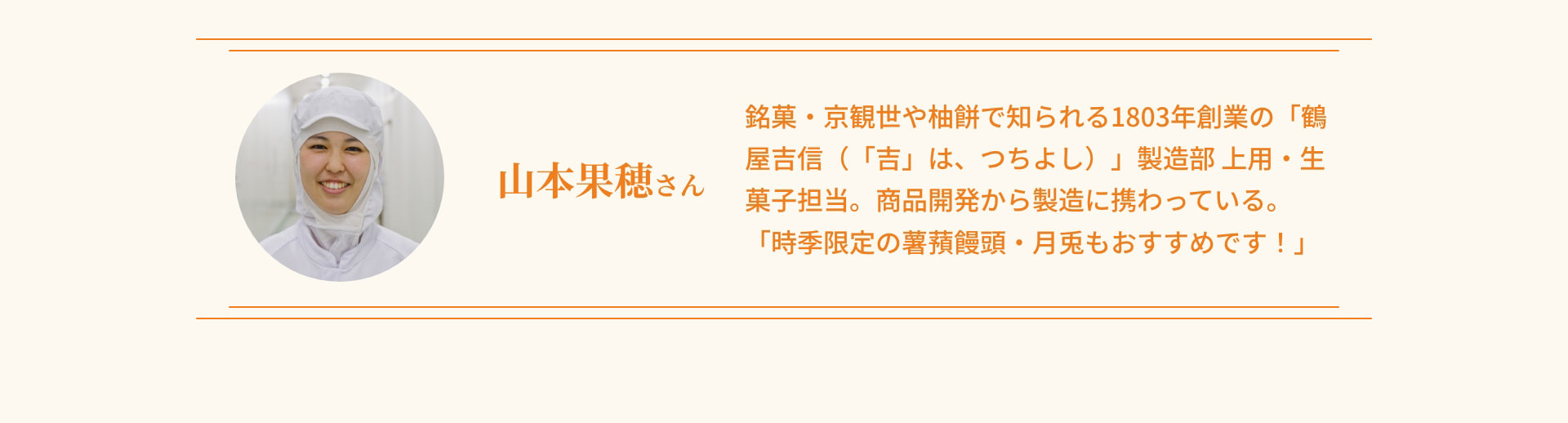 山本果穂さん 銘菓・京観世や柚餅で知られる1803年創業の「鶴屋吉信（「吉」は、つちよし）」製造部 上用・生菓子担当。商品開発から製造に携わっている。「時季限定の薯蕷饅頭・月兎もおすすめです！」