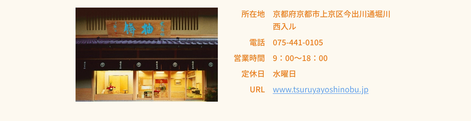 所在地 京都府京都市上京区今出川通堀川西入ル 電話 075-441-0105 営業時間 9：00～18：00 定休日 水曜日 URL www.tsuruyayoshinobu.jp