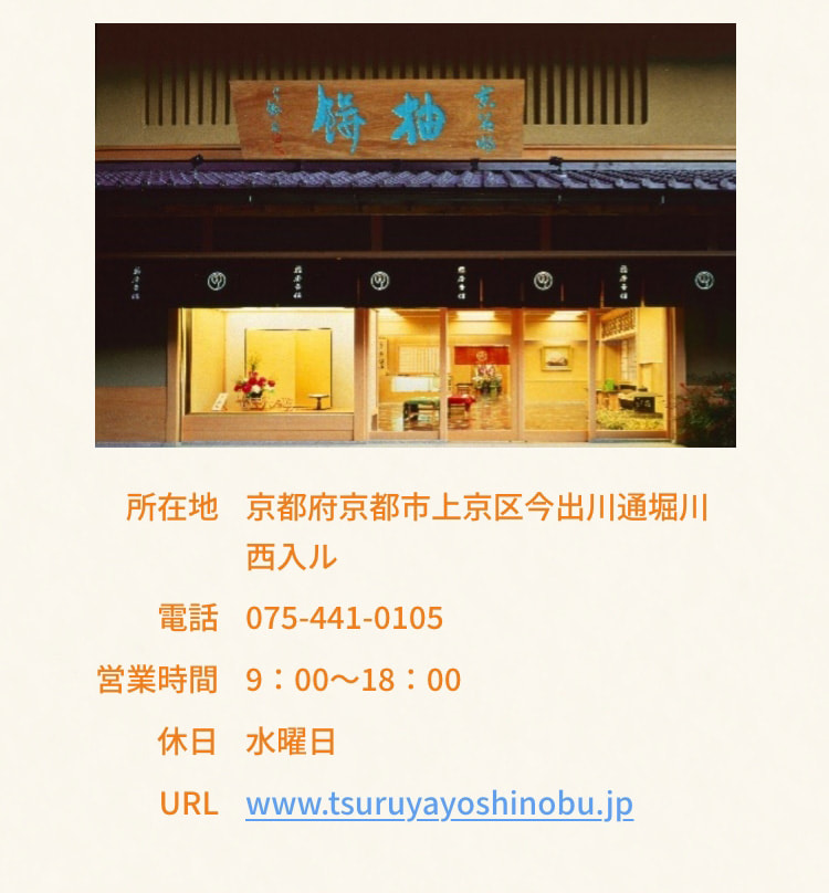 所在地 京都府京都市上京区今出川通堀川西入ル 電話 075-441-0105 営業時間 9：00～18：00 定休日 水曜日 URL www.tsuruyayoshinobu.jp