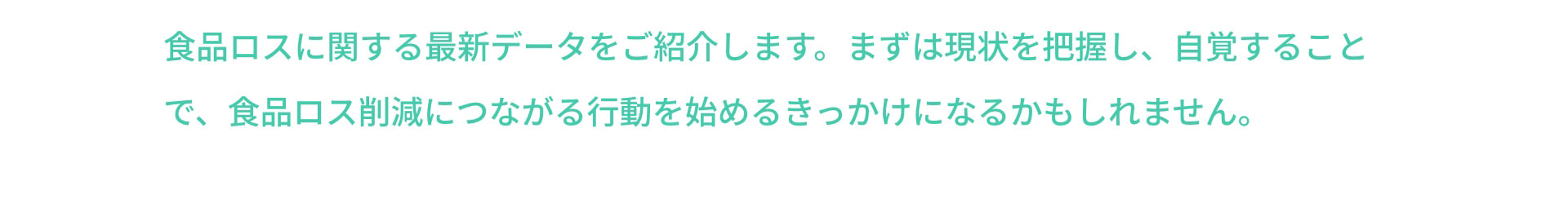 食品ロスに関する最新データをご紹介します。まずは現状を把握し、自覚することで、食品ロス削減につながる行動を始めるきっかけになるかもしれません。