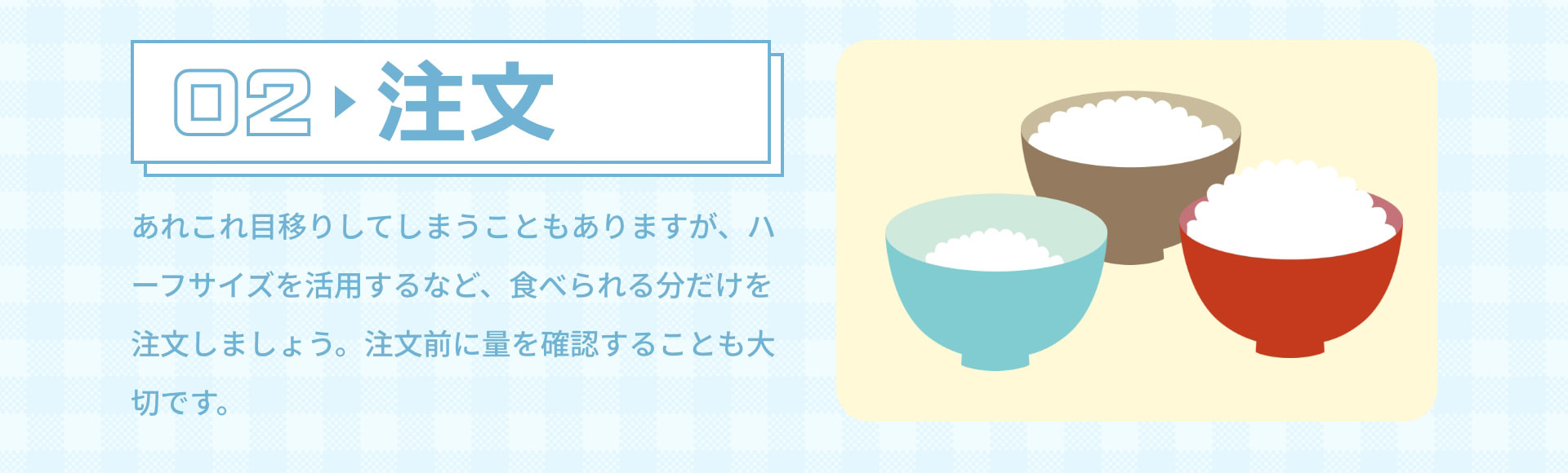 02 注文 あれこれ目移りしてしまうこともありますが、ハーフサイズを活用するなど、食べられる分だけを注文しましょう。注文前に量を確認することも大切です。