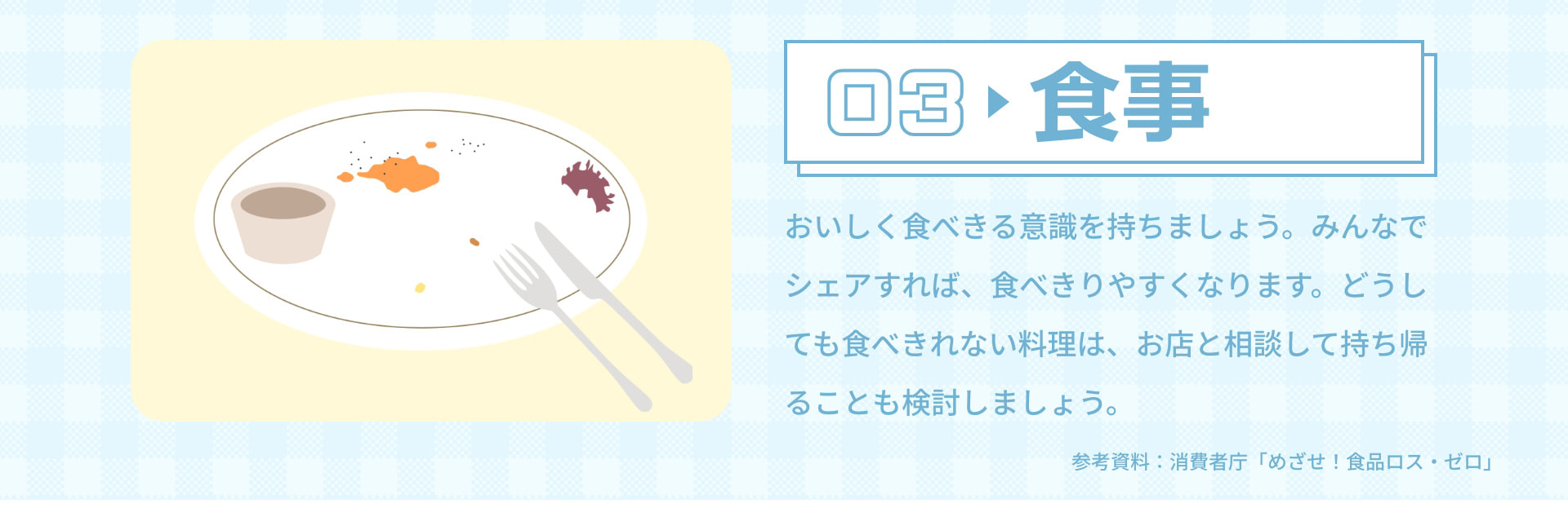 03 食事 おいしく食べきる意識を持ちましょう。みんなでシェアすれば、食べきりやすくなります。どうしても食べきれない料理は、お店と相談して持ち帰ることも検討しましょう。 参考資料：消費者庁「めざせ！食品ロス・ゼロ」