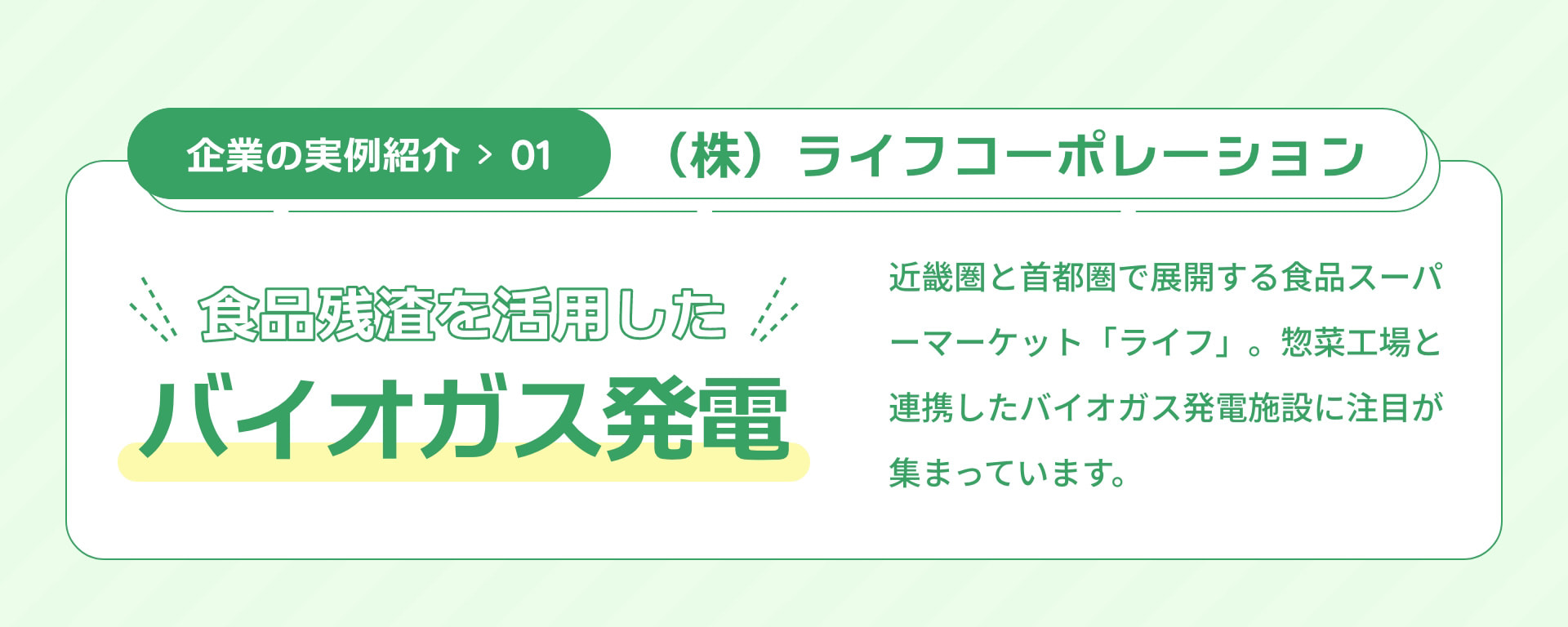 企業の実例紹介01 （株）ライフコーポレーション 食品残渣を活用したバイオガス発電 近畿圏と首都圏で展開する食品スーパーマーケット「ライフ」。惣菜工場と連携したバイオガス発電施設に注目が集まっています。