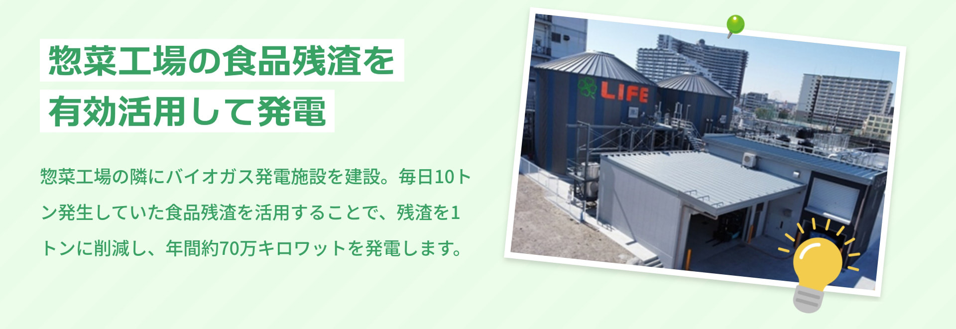 惣菜工場の食品残渣を有効活用して発電 惣菜工場の隣にバイオガス発電施設を建設。毎日10トン発生していた食品残渣を活用することで、残渣を1トンに削減し、年間約70万キロワットを発電します。