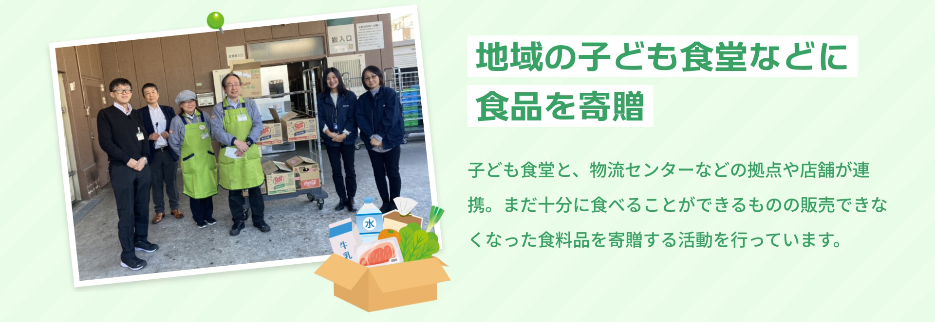 地域の子ども食堂などに食品を寄贈 子ども食堂と、物流センターなどの拠点や店舗が連携。まだ十分に食べることができるものの販売できなくなった食料品を寄贈する活動を行っています。