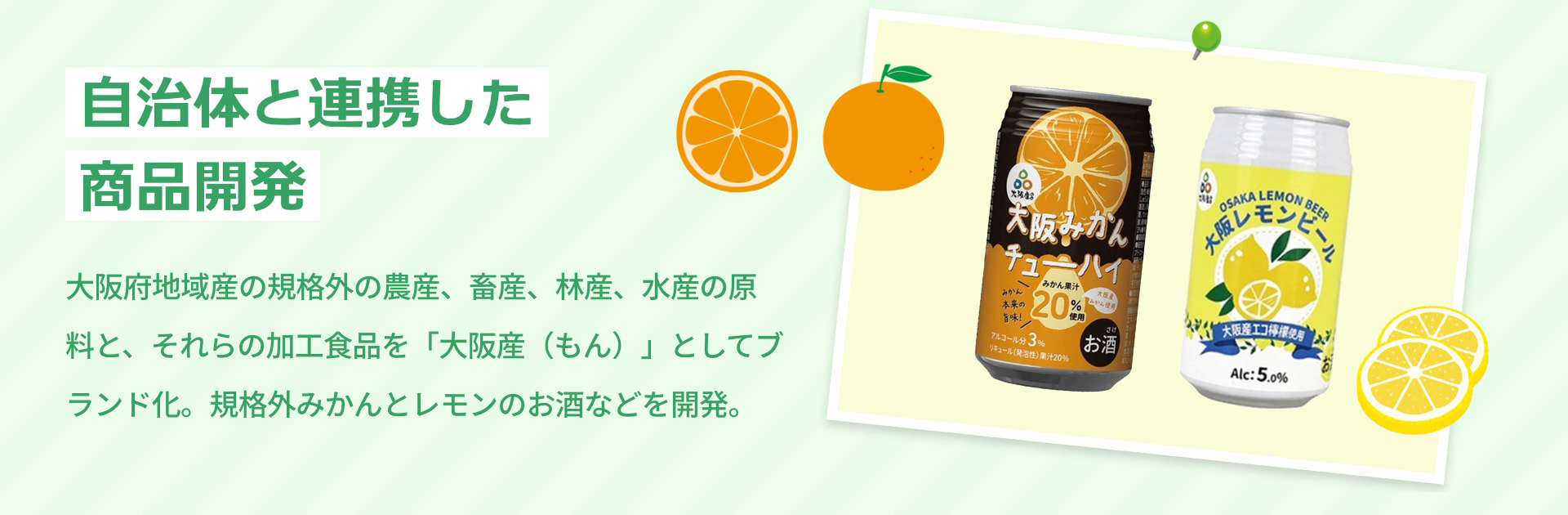自治体と連携した商品開発 大阪府地域産の規格外の農産、畜産、林産、水産の原料と、それらの加工食品を「大阪産（もん）」としてブランド化。規格外みかんとレモンのお酒などを開発。