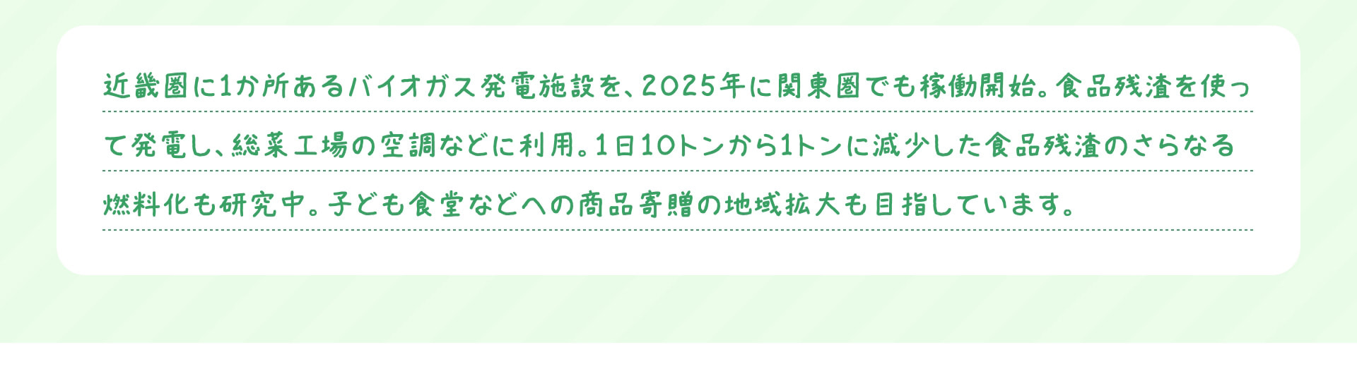 近畿圏に1か所あるバイオガス発電施設を、2025年に関東圏でも稼働開始。食品残渣を使って発電し、総菜工場の空調などに利用。1日10トンから1トンに減少した食品残渣のさらなる燃料化も研究中。子ども食堂などへの商品寄贈の地域拡大も目指しています。