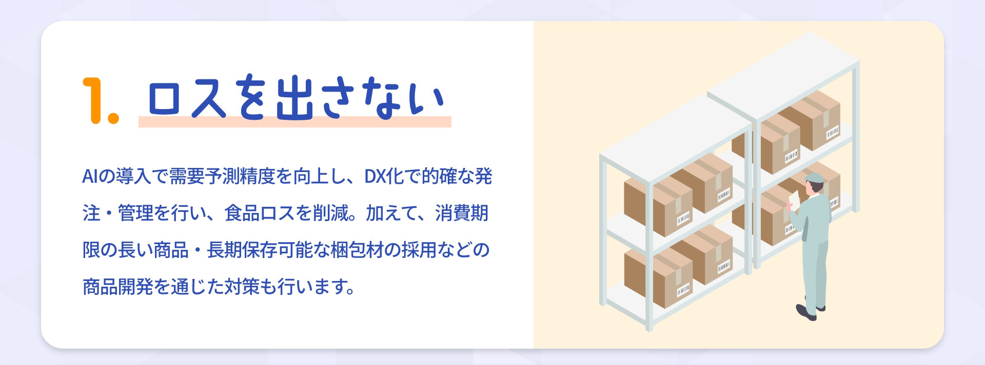 1 ロスを出さない AIの導入で需要予測精度を向上し、DX化で的確な発注・管理を行い、食品ロスを削減。加えて、消費期限の長い商品・長期保存可能な梱包材の採用などの商品開発を通じた対策も行います。