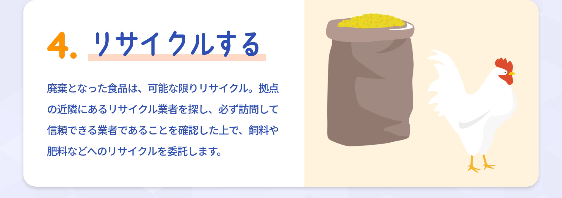 4 リサイクルする 廃棄となった食品は、可能な限りリサイクル。拠点の近隣にあるリサイクル業者を探し、必ず訪問して信頼できる業者であることを確認した上で、飼料や肥料などへのリサイクルを委託します。