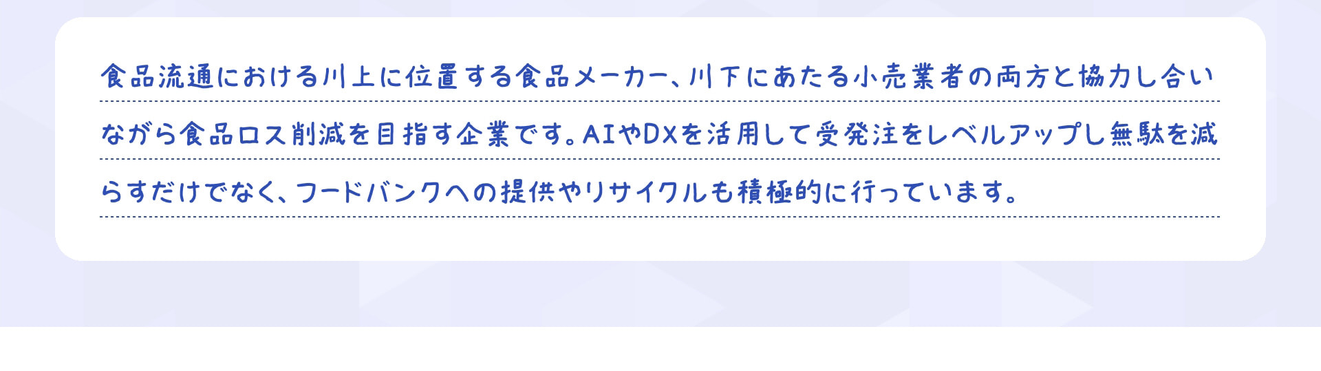 食品流通における川上に位置する食品メーカー、川下にあたる小売業者の両方と協力し合いながら食品ロス削減を目指す企業です。AIやDXを活用して受発注をレベルアップし無駄を減らすだけでなく、フードバンクへの提供やリサイクルも積極的に行っています。