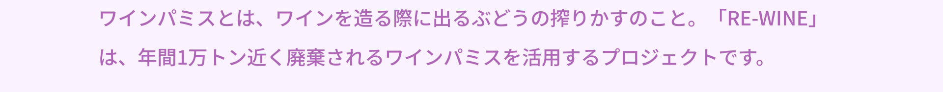 ワインパミスとは、ワインを造る際に出るぶどうの搾りかすのこと。「RE-WINE」は、年間1万トン近く廃棄されるワインパミスを活用するプロジェクトです。