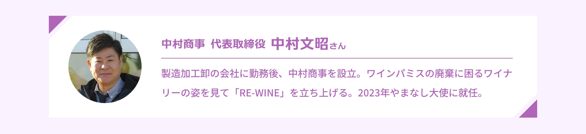 中村商事 代表取締役 中村文昭さん 製造加工卸の会社に勤務後、中村商事を設立。ワインパミスの廃棄に困るワイナリーの姿を見て「RE-WINE」を立ち上げる。2023年やまなし大使に就任。