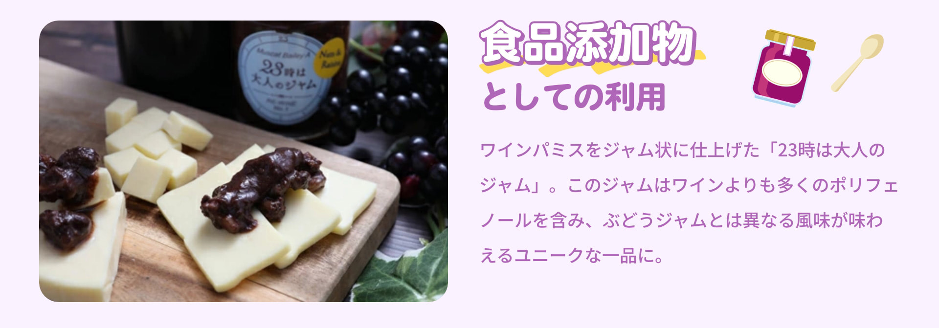食品添加物としての利用 ワインパミスをジャム状に仕上げた「23時は大人のジャム」。このジャムはワインよりも多くのポリフェノールを含み、ぶどうジャムとは異なる風味が味わえるユニークな一品に。