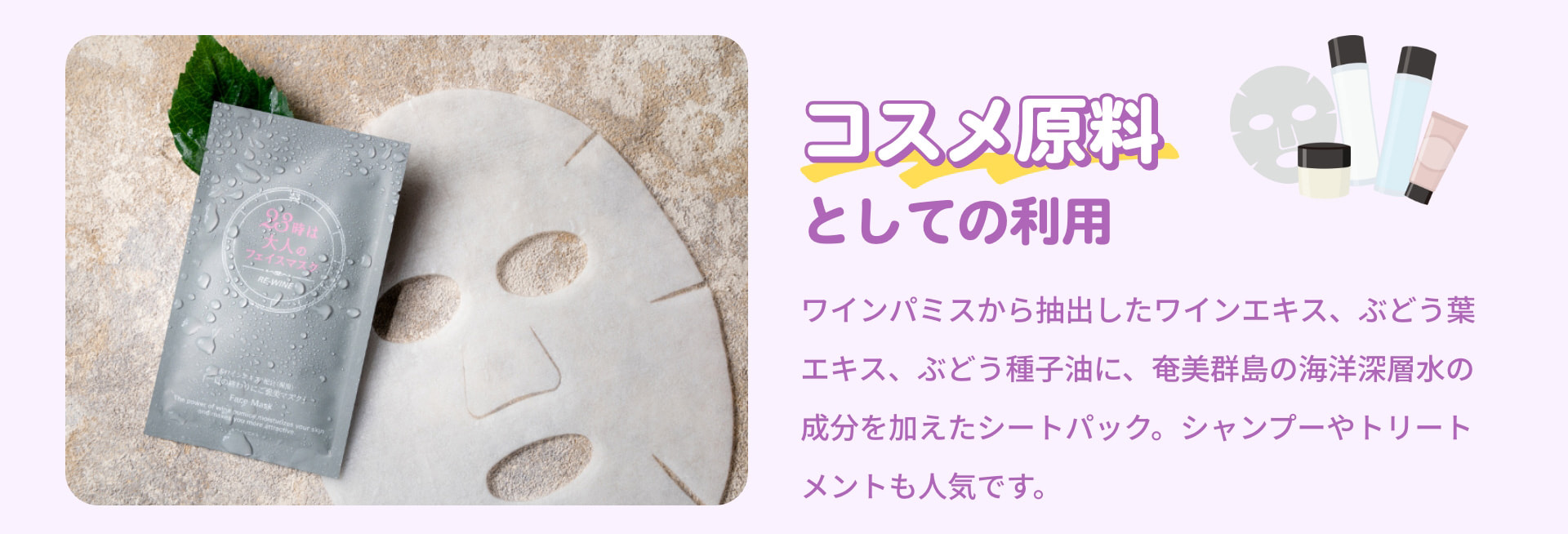 コスメ原料としての利用 ワインパミスから抽出したワインエキス、ぶどう葉エキス、ぶどう種子油に、奄美群島の海洋深層水の成分を加えたシートパック。シャンプーやトリートメントも人気です。