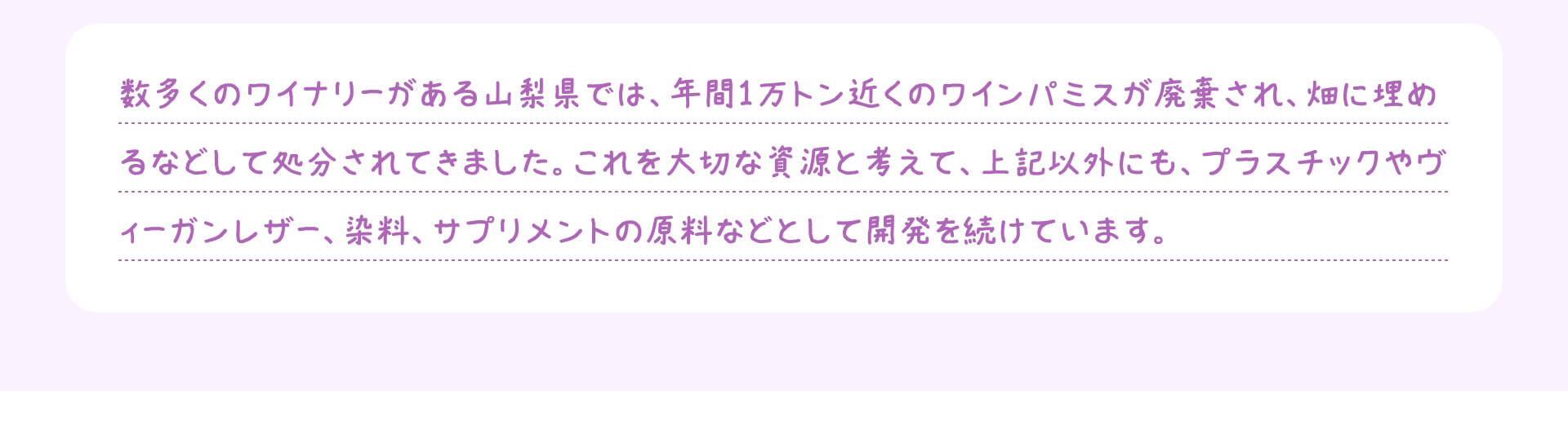 数多くのワイナリーがある山梨県では、年間1万トン近くのワインパミスが廃棄され、畑に埋めるなどして処分されてきました。これを大切な資源と考えて、上記以外にも、プラスチックやヴィーガンレザー、染料、サプリメントの原料などとして開発を続けています。
