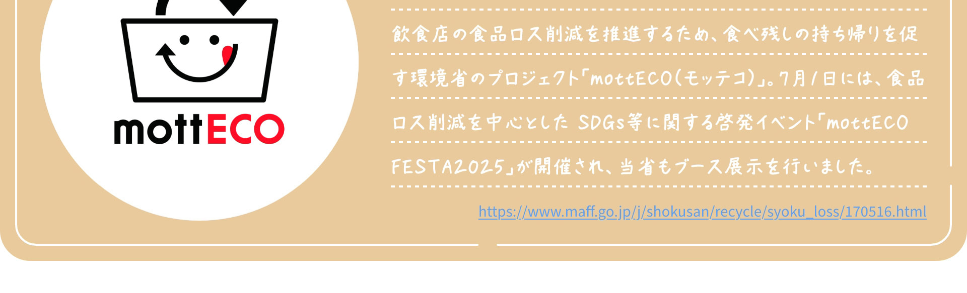 飲食店の食品ロス削減を推進するため、食べ残しの持ち帰りを促す環境省のプロジェクト「mottECO（モッテコ）」。7月1日には、食品ロス削減を中心とした SDGs等に関する啓発イベント「mottECO FESTA2025」が開催され、当省もブース展示を行いました。 https://www.maff.go.jp/j/shokusan/recycle/syoku_loss/170516.html