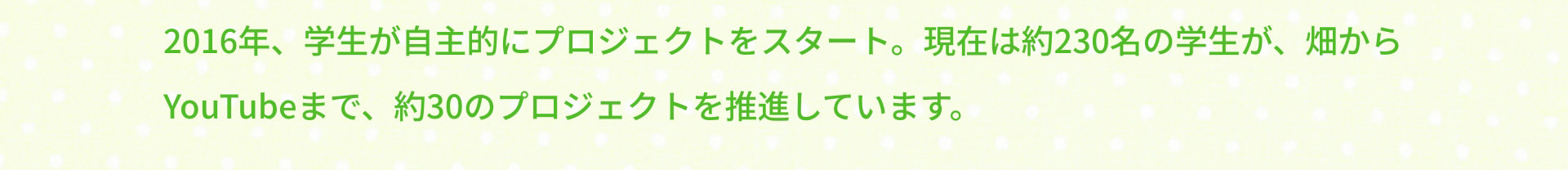 2016年、学生が自主的にプロジェクトをスタート。現在は約230名の学生が、畑からYouTubeまで、約30のプロジェクトを推進しています。